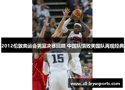 2012伦敦奥运会男篮决赛回顾 中国队惜败美国队再现经典